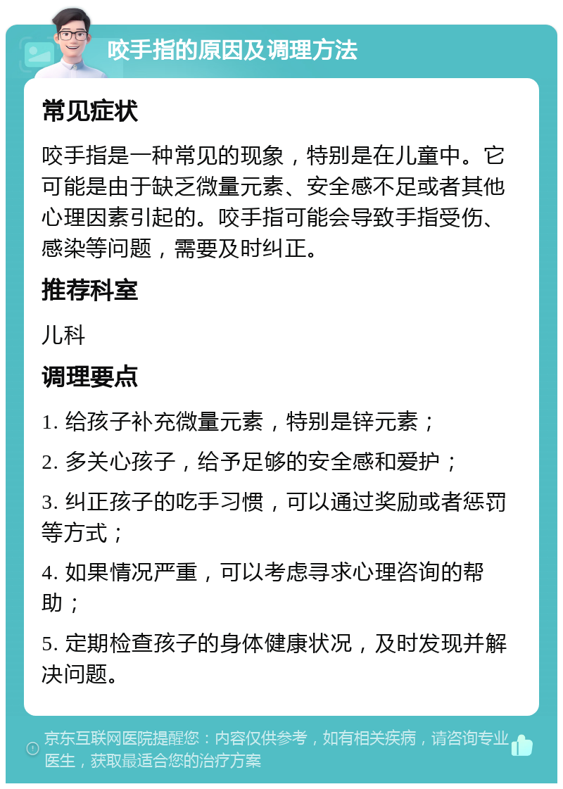 咬手指的原因及调理方法 常见症状 咬手指是一种常见的现象，特别是在儿童中。它可能是由于缺乏微量元素、安全感不足或者其他心理因素引起的。咬手指可能会导致手指受伤、感染等问题，需要及时纠正。 推荐科室 儿科 调理要点 1. 给孩子补充微量元素，特别是锌元素； 2. 多关心孩子，给予足够的安全感和爱护； 3. 纠正孩子的吃手习惯，可以通过奖励或者惩罚等方式； 4. 如果情况严重，可以考虑寻求心理咨询的帮助； 5. 定期检查孩子的身体健康状况，及时发现并解决问题。