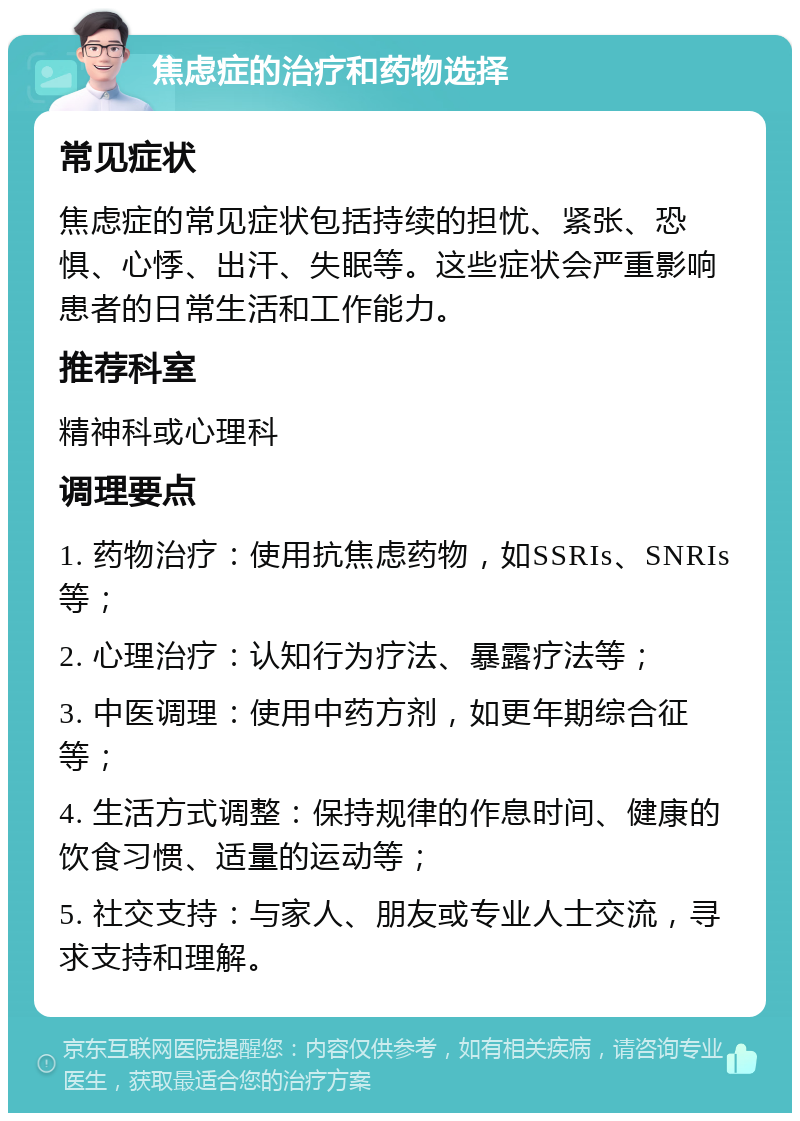 焦虑症的治疗和药物选择 常见症状 焦虑症的常见症状包括持续的担忧、紧张、恐惧、心悸、出汗、失眠等。这些症状会严重影响患者的日常生活和工作能力。 推荐科室 精神科或心理科 调理要点 1. 药物治疗：使用抗焦虑药物，如SSRIs、SNRIs等； 2. 心理治疗：认知行为疗法、暴露疗法等； 3. 中医调理：使用中药方剂，如更年期综合征等； 4. 生活方式调整：保持规律的作息时间、健康的饮食习惯、适量的运动等； 5. 社交支持：与家人、朋友或专业人士交流，寻求支持和理解。