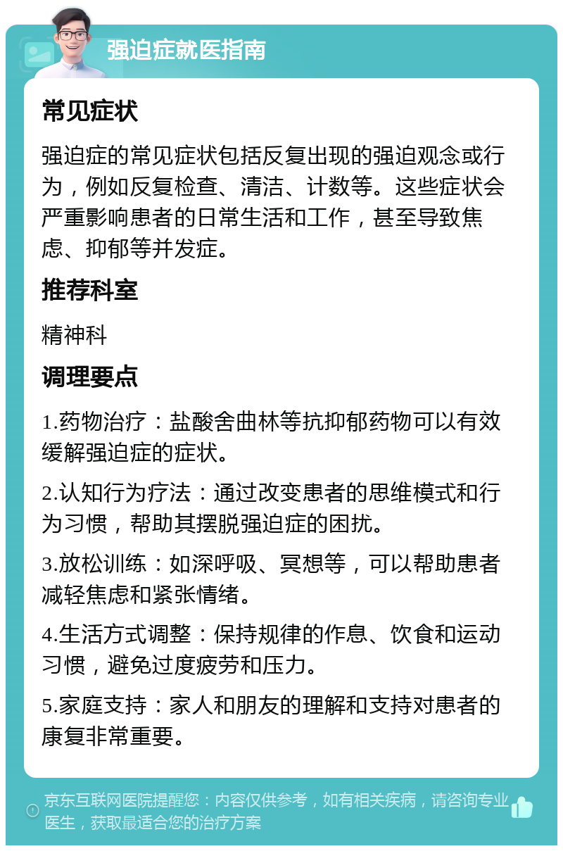 强迫症就医指南 常见症状 强迫症的常见症状包括反复出现的强迫观念或行为，例如反复检查、清洁、计数等。这些症状会严重影响患者的日常生活和工作，甚至导致焦虑、抑郁等并发症。 推荐科室 精神科 调理要点 1.药物治疗：盐酸舍曲林等抗抑郁药物可以有效缓解强迫症的症状。 2.认知行为疗法：通过改变患者的思维模式和行为习惯，帮助其摆脱强迫症的困扰。 3.放松训练：如深呼吸、冥想等，可以帮助患者减轻焦虑和紧张情绪。 4.生活方式调整：保持规律的作息、饮食和运动习惯，避免过度疲劳和压力。 5.家庭支持：家人和朋友的理解和支持对患者的康复非常重要。