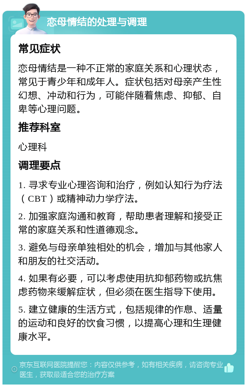 恋母情结的处理与调理 常见症状 恋母情结是一种不正常的家庭关系和心理状态，常见于青少年和成年人。症状包括对母亲产生性幻想、冲动和行为，可能伴随着焦虑、抑郁、自卑等心理问题。 推荐科室 心理科 调理要点 1. 寻求专业心理咨询和治疗，例如认知行为疗法（CBT）或精神动力学疗法。 2. 加强家庭沟通和教育，帮助患者理解和接受正常的家庭关系和性道德观念。 3. 避免与母亲单独相处的机会，增加与其他家人和朋友的社交活动。 4. 如果有必要，可以考虑使用抗抑郁药物或抗焦虑药物来缓解症状，但必须在医生指导下使用。 5. 建立健康的生活方式，包括规律的作息、适量的运动和良好的饮食习惯，以提高心理和生理健康水平。