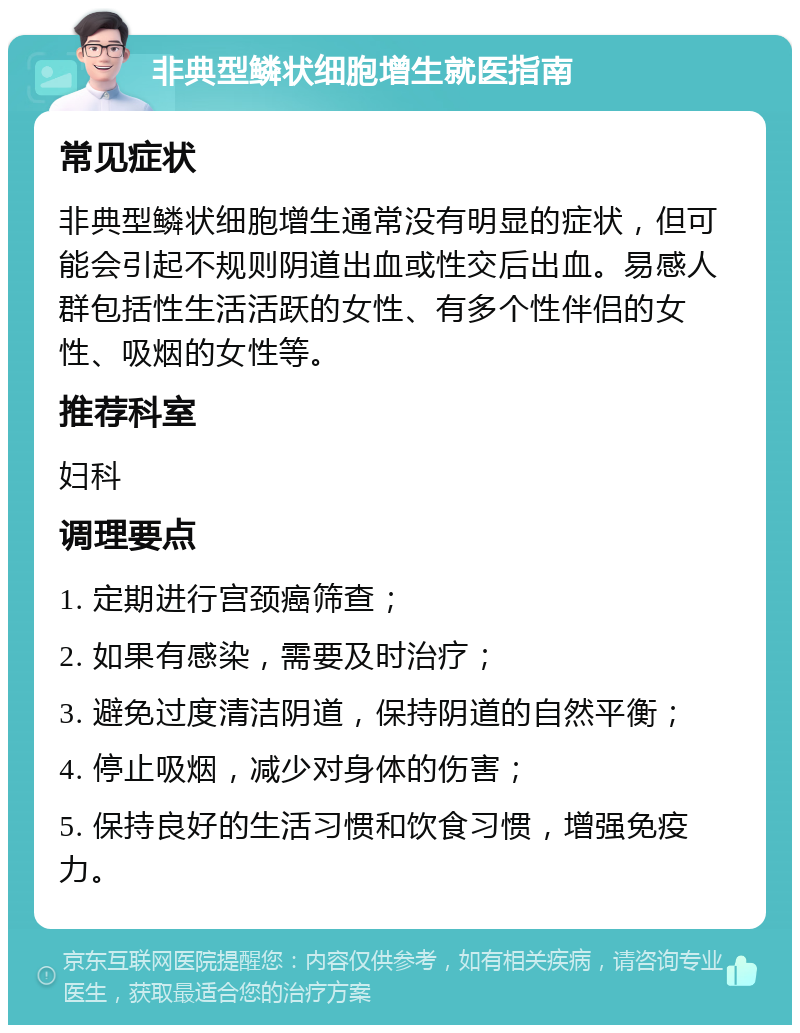 非典型鳞状细胞增生就医指南 常见症状 非典型鳞状细胞增生通常没有明显的症状，但可能会引起不规则阴道出血或性交后出血。易感人群包括性生活活跃的女性、有多个性伴侣的女性、吸烟的女性等。 推荐科室 妇科 调理要点 1. 定期进行宫颈癌筛查； 2. 如果有感染，需要及时治疗； 3. 避免过度清洁阴道，保持阴道的自然平衡； 4. 停止吸烟，减少对身体的伤害； 5. 保持良好的生活习惯和饮食习惯，增强免疫力。