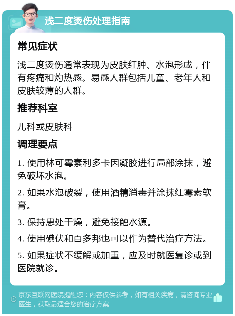 浅二度烫伤处理指南 常见症状 浅二度烫伤通常表现为皮肤红肿、水泡形成，伴有疼痛和灼热感。易感人群包括儿童、老年人和皮肤较薄的人群。 推荐科室 儿科或皮肤科 调理要点 1. 使用林可霉素利多卡因凝胶进行局部涂抹，避免破坏水泡。 2. 如果水泡破裂，使用酒精消毒并涂抹红霉素软膏。 3. 保持患处干燥，避免接触水源。 4. 使用碘伏和百多邦也可以作为替代治疗方法。 5. 如果症状不缓解或加重，应及时就医复诊或到医院就诊。