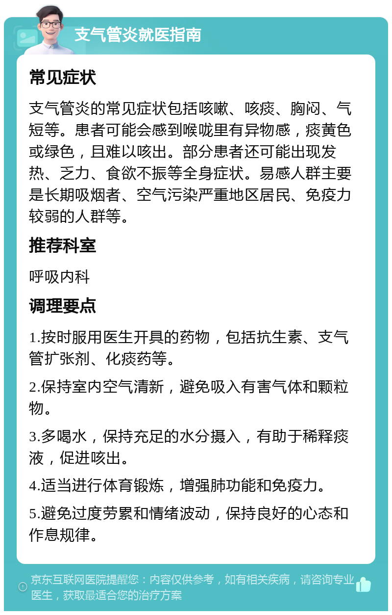 支气管炎就医指南 常见症状 支气管炎的常见症状包括咳嗽、咳痰、胸闷、气短等。患者可能会感到喉咙里有异物感，痰黄色或绿色，且难以咳出。部分患者还可能出现发热、乏力、食欲不振等全身症状。易感人群主要是长期吸烟者、空气污染严重地区居民、免疫力较弱的人群等。 推荐科室 呼吸内科 调理要点 1.按时服用医生开具的药物，包括抗生素、支气管扩张剂、化痰药等。 2.保持室内空气清新，避免吸入有害气体和颗粒物。 3.多喝水，保持充足的水分摄入，有助于稀释痰液，促进咳出。 4.适当进行体育锻炼，增强肺功能和免疫力。 5.避免过度劳累和情绪波动，保持良好的心态和作息规律。