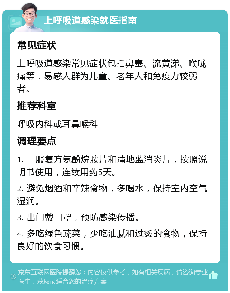 上呼吸道感染就医指南 常见症状 上呼吸道感染常见症状包括鼻塞、流黄涕、喉咙痛等，易感人群为儿童、老年人和免疫力较弱者。 推荐科室 呼吸内科或耳鼻喉科 调理要点 1. 口服复方氨酚烷胺片和蒲地蓝消炎片，按照说明书使用，连续用药5天。 2. 避免烟酒和辛辣食物，多喝水，保持室内空气湿润。 3. 出门戴口罩，预防感染传播。 4. 多吃绿色蔬菜，少吃油腻和过烫的食物，保持良好的饮食习惯。