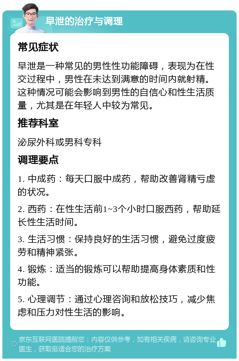 早泄的治疗与调理 常见症状 早泄是一种常见的男性性功能障碍，表现为在性交过程中，男性在未达到满意的时间内就射精。这种情况可能会影响到男性的自信心和性生活质量，尤其是在年轻人中较为常见。 推荐科室 泌尿外科或男科专科 调理要点 1. 中成药：每天口服中成药，帮助改善肾精亏虚的状况。 2. 西药：在性生活前1~3个小时口服西药，帮助延长性生活时间。 3. 生活习惯：保持良好的生活习惯，避免过度疲劳和精神紧张。 4. 锻炼：适当的锻炼可以帮助提高身体素质和性功能。 5. 心理调节：通过心理咨询和放松技巧，减少焦虑和压力对性生活的影响。