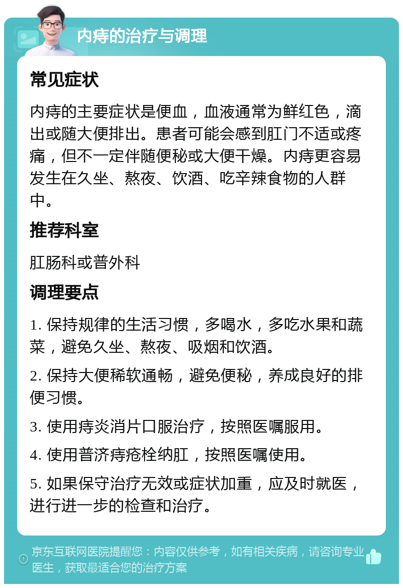 内痔的治疗与调理 常见症状 内痔的主要症状是便血，血液通常为鲜红色，滴出或随大便排出。患者可能会感到肛门不适或疼痛，但不一定伴随便秘或大便干燥。内痔更容易发生在久坐、熬夜、饮酒、吃辛辣食物的人群中。 推荐科室 肛肠科或普外科 调理要点 1. 保持规律的生活习惯，多喝水，多吃水果和蔬菜，避免久坐、熬夜、吸烟和饮酒。 2. 保持大便稀软通畅，避免便秘，养成良好的排便习惯。 3. 使用痔炎消片口服治疗，按照医嘱服用。 4. 使用普济痔疮栓纳肛，按照医嘱使用。 5. 如果保守治疗无效或症状加重，应及时就医，进行进一步的检查和治疗。