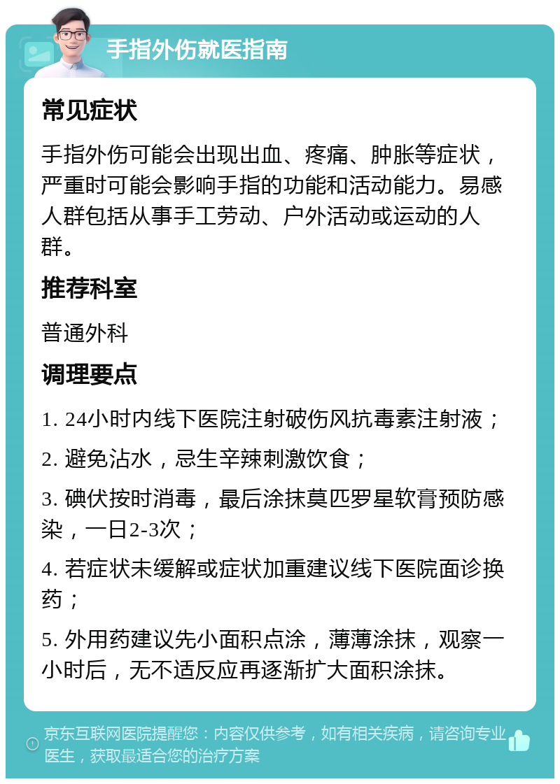 手指外伤就医指南 常见症状 手指外伤可能会出现出血、疼痛、肿胀等症状，严重时可能会影响手指的功能和活动能力。易感人群包括从事手工劳动、户外活动或运动的人群。 推荐科室 普通外科 调理要点 1. 24小时内线下医院注射破伤风抗毒素注射液； 2. 避免沾水，忌生辛辣刺激饮食； 3. 碘伏按时消毒，最后涂抹莫匹罗星软膏预防感染，一日2-3次； 4. 若症状未缓解或症状加重建议线下医院面诊换药； 5. 外用药建议先小面积点涂，薄薄涂抹，观察一小时后，无不适反应再逐渐扩大面积涂抹。