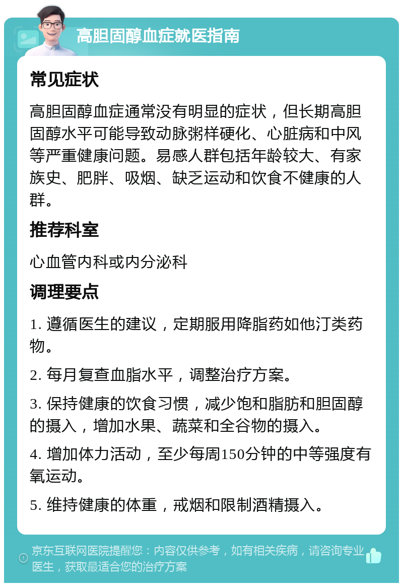 高胆固醇血症就医指南 常见症状 高胆固醇血症通常没有明显的症状，但长期高胆固醇水平可能导致动脉粥样硬化、心脏病和中风等严重健康问题。易感人群包括年龄较大、有家族史、肥胖、吸烟、缺乏运动和饮食不健康的人群。 推荐科室 心血管内科或内分泌科 调理要点 1. 遵循医生的建议，定期服用降脂药如他汀类药物。 2. 每月复查血脂水平，调整治疗方案。 3. 保持健康的饮食习惯，减少饱和脂肪和胆固醇的摄入，增加水果、蔬菜和全谷物的摄入。 4. 增加体力活动，至少每周150分钟的中等强度有氧运动。 5. 维持健康的体重，戒烟和限制酒精摄入。