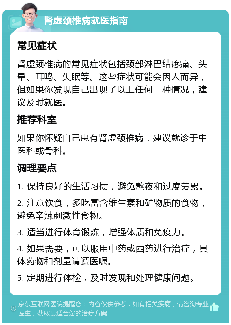 肾虚颈椎病就医指南 常见症状 肾虚颈椎病的常见症状包括颈部淋巴结疼痛、头晕、耳鸣、失眠等。这些症状可能会因人而异，但如果你发现自己出现了以上任何一种情况，建议及时就医。 推荐科室 如果你怀疑自己患有肾虚颈椎病，建议就诊于中医科或骨科。 调理要点 1. 保持良好的生活习惯，避免熬夜和过度劳累。 2. 注意饮食，多吃富含维生素和矿物质的食物，避免辛辣刺激性食物。 3. 适当进行体育锻炼，增强体质和免疫力。 4. 如果需要，可以服用中药或西药进行治疗，具体药物和剂量请遵医嘱。 5. 定期进行体检，及时发现和处理健康问题。