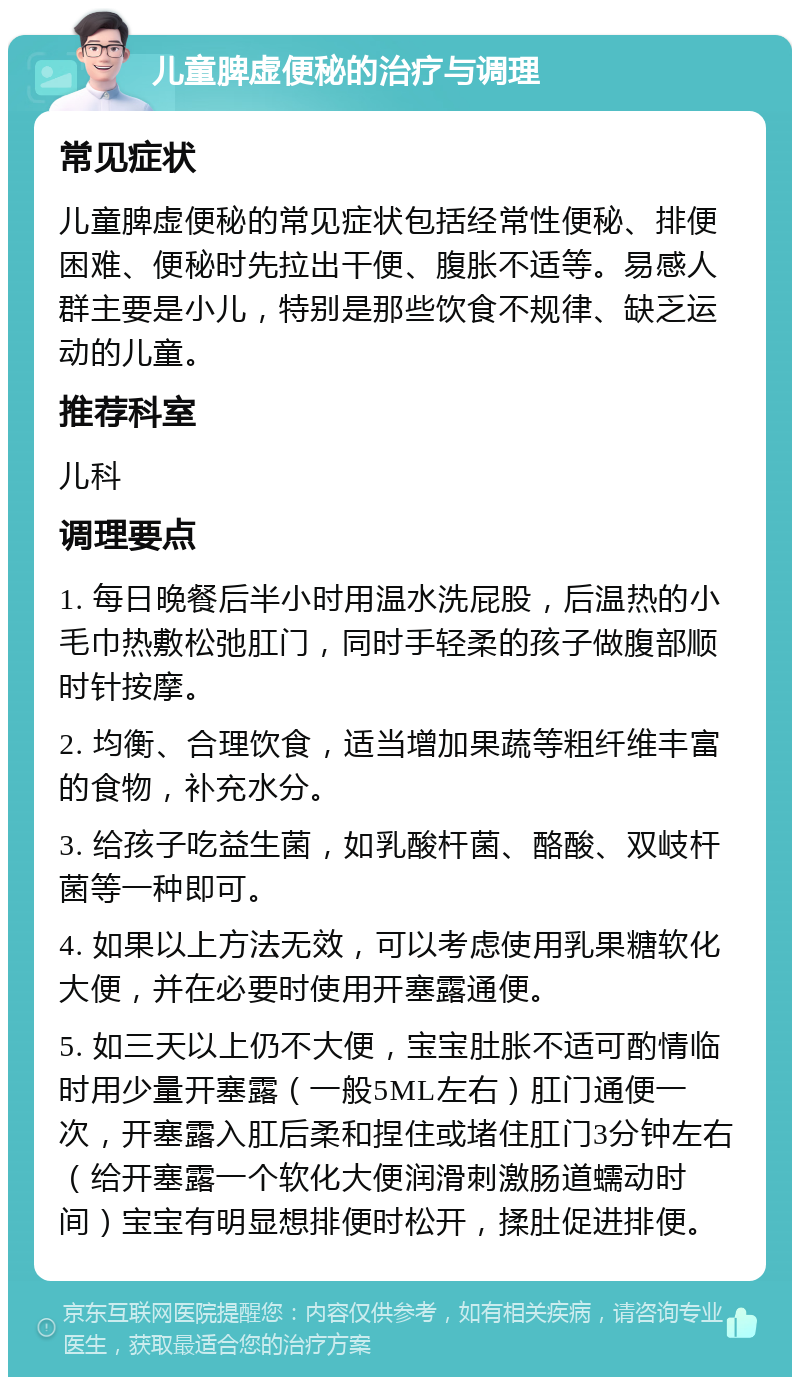 儿童脾虚便秘的治疗与调理 常见症状 儿童脾虚便秘的常见症状包括经常性便秘、排便困难、便秘时先拉出干便、腹胀不适等。易感人群主要是小儿，特别是那些饮食不规律、缺乏运动的儿童。 推荐科室 儿科 调理要点 1. 每日晚餐后半小时用温水洗屁股，后温热的小毛巾热敷松弛肛门，同时手轻柔的孩子做腹部顺时针按摩。 2. 均衡、合理饮食，适当增加果蔬等粗纤维丰富的食物，补充水分。 3. 给孩子吃益生菌，如乳酸杆菌、酪酸、双岐杆菌等一种即可。 4. 如果以上方法无效，可以考虑使用乳果糖软化大便，并在必要时使用开塞露通便。 5. 如三天以上仍不大便，宝宝肚胀不适可酌情临时用少量开塞露（一般5ML左右）肛门通便一次，开塞露入肛后柔和捏住或堵住肛门3分钟左右（给开塞露一个软化大便润滑刺激肠道蠕动时间）宝宝有明显想排便时松开，揉肚促进排便。