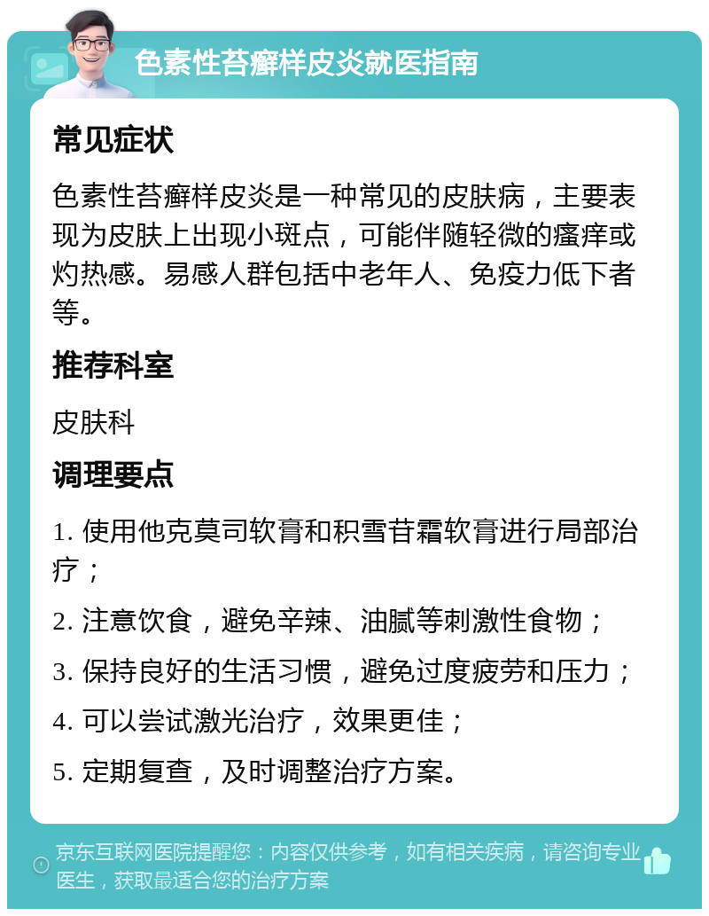 色素性苔癣样皮炎就医指南 常见症状 色素性苔癣样皮炎是一种常见的皮肤病，主要表现为皮肤上出现小斑点，可能伴随轻微的瘙痒或灼热感。易感人群包括中老年人、免疫力低下者等。 推荐科室 皮肤科 调理要点 1. 使用他克莫司软膏和积雪苷霜软膏进行局部治疗； 2. 注意饮食，避免辛辣、油腻等刺激性食物； 3. 保持良好的生活习惯，避免过度疲劳和压力； 4. 可以尝试激光治疗，效果更佳； 5. 定期复查，及时调整治疗方案。