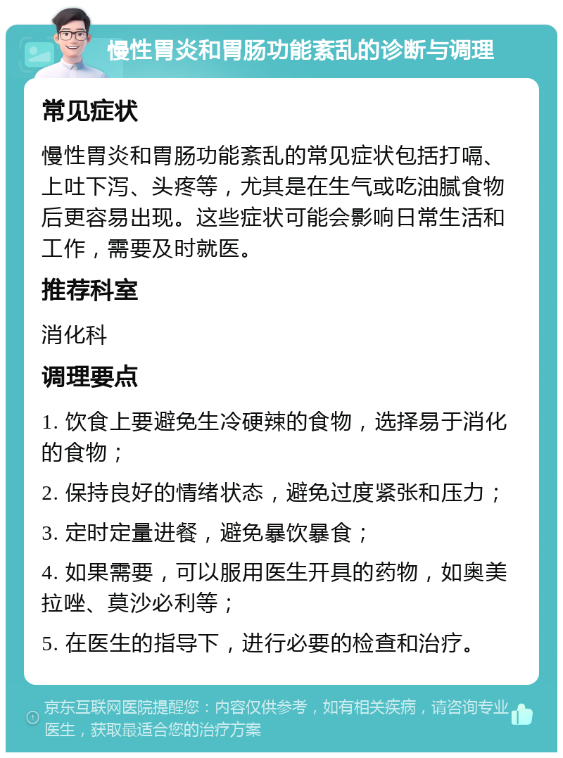 慢性胃炎和胃肠功能紊乱的诊断与调理 常见症状 慢性胃炎和胃肠功能紊乱的常见症状包括打嗝、上吐下泻、头疼等，尤其是在生气或吃油腻食物后更容易出现。这些症状可能会影响日常生活和工作，需要及时就医。 推荐科室 消化科 调理要点 1. 饮食上要避免生冷硬辣的食物，选择易于消化的食物； 2. 保持良好的情绪状态，避免过度紧张和压力； 3. 定时定量进餐，避免暴饮暴食； 4. 如果需要，可以服用医生开具的药物，如奥美拉唑、莫沙必利等； 5. 在医生的指导下，进行必要的检查和治疗。