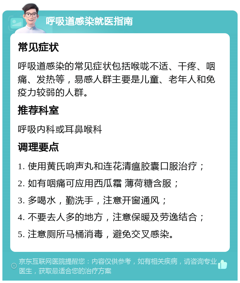 呼吸道感染就医指南 常见症状 呼吸道感染的常见症状包括喉咙不适、干疼、咽痛、发热等，易感人群主要是儿童、老年人和免疫力较弱的人群。 推荐科室 呼吸内科或耳鼻喉科 调理要点 1. 使用黄氏响声丸和连花清瘟胶囊口服治疗； 2. 如有咽痛可应用西瓜霜 薄荷糖含服； 3. 多喝水，勤洗手，注意开窗通风； 4. 不要去人多的地方，注意保暖及劳逸结合； 5. 注意厕所马桶消毒，避免交叉感染。