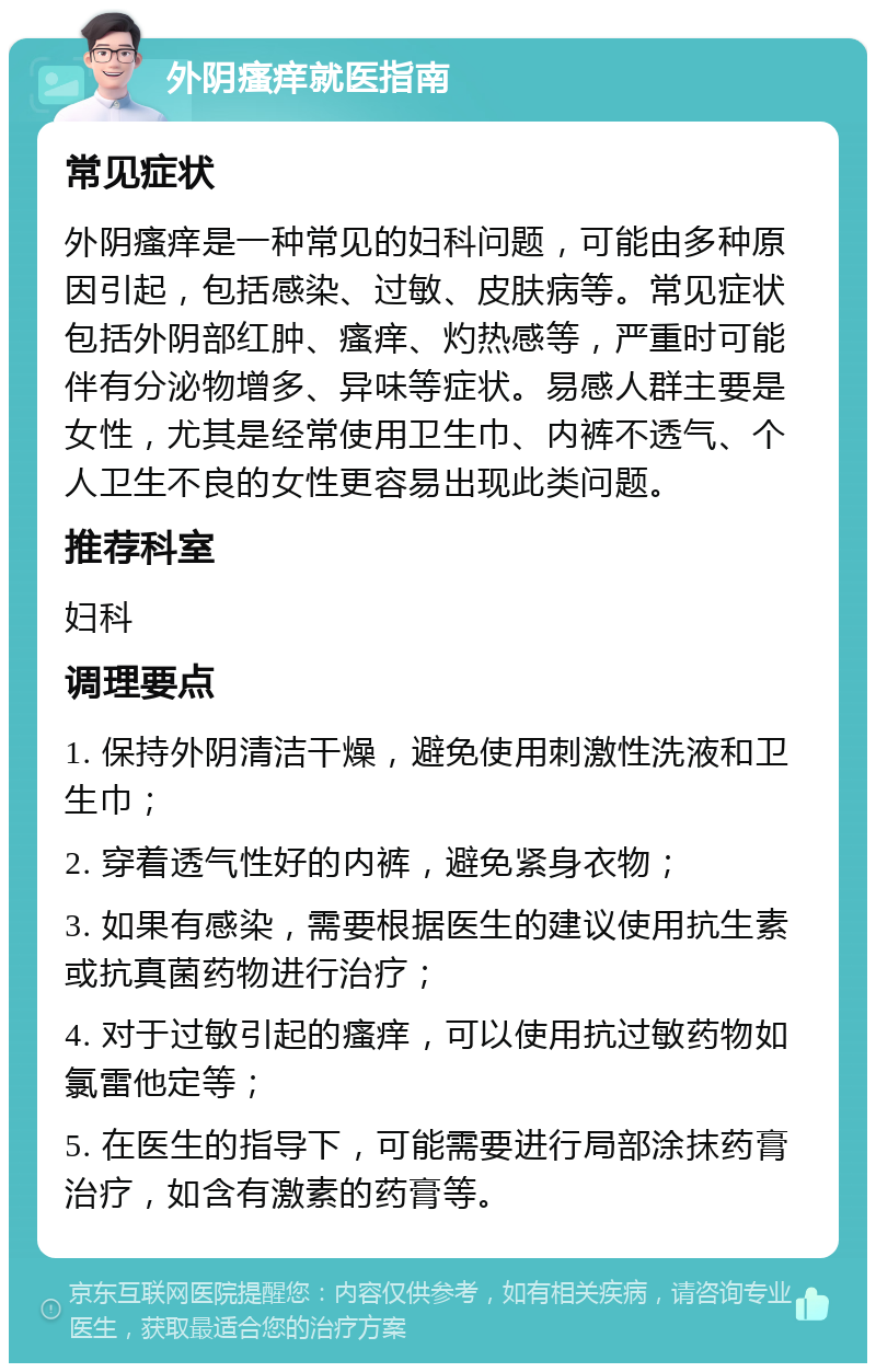 外阴瘙痒就医指南 常见症状 外阴瘙痒是一种常见的妇科问题，可能由多种原因引起，包括感染、过敏、皮肤病等。常见症状包括外阴部红肿、瘙痒、灼热感等，严重时可能伴有分泌物增多、异味等症状。易感人群主要是女性，尤其是经常使用卫生巾、内裤不透气、个人卫生不良的女性更容易出现此类问题。 推荐科室 妇科 调理要点 1. 保持外阴清洁干燥，避免使用刺激性洗液和卫生巾； 2. 穿着透气性好的内裤，避免紧身衣物； 3. 如果有感染，需要根据医生的建议使用抗生素或抗真菌药物进行治疗； 4. 对于过敏引起的瘙痒，可以使用抗过敏药物如氯雷他定等； 5. 在医生的指导下，可能需要进行局部涂抹药膏治疗，如含有激素的药膏等。