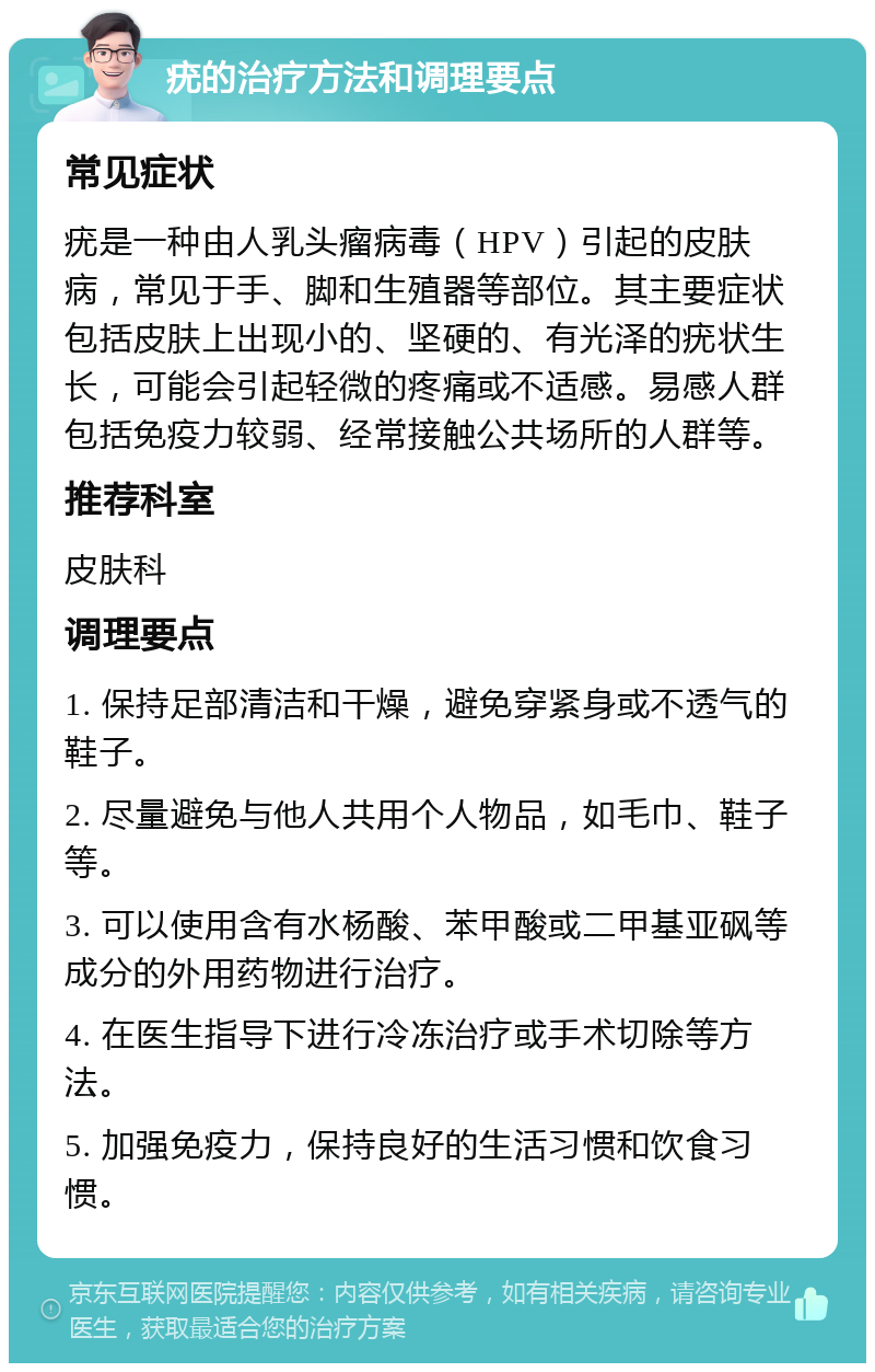 疣的治疗方法和调理要点 常见症状 疣是一种由人乳头瘤病毒（HPV）引起的皮肤病，常见于手、脚和生殖器等部位。其主要症状包括皮肤上出现小的、坚硬的、有光泽的疣状生长，可能会引起轻微的疼痛或不适感。易感人群包括免疫力较弱、经常接触公共场所的人群等。 推荐科室 皮肤科 调理要点 1. 保持足部清洁和干燥，避免穿紧身或不透气的鞋子。 2. 尽量避免与他人共用个人物品，如毛巾、鞋子等。 3. 可以使用含有水杨酸、苯甲酸或二甲基亚砜等成分的外用药物进行治疗。 4. 在医生指导下进行冷冻治疗或手术切除等方法。 5. 加强免疫力，保持良好的生活习惯和饮食习惯。