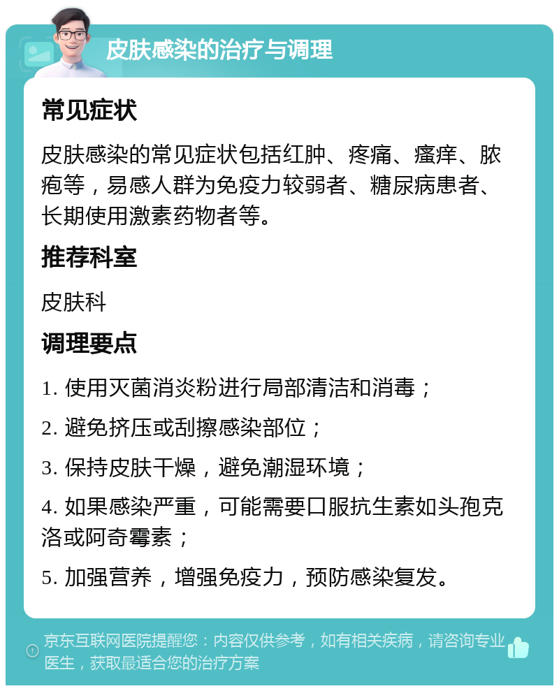 皮肤感染的治疗与调理 常见症状 皮肤感染的常见症状包括红肿、疼痛、瘙痒、脓疱等，易感人群为免疫力较弱者、糖尿病患者、长期使用激素药物者等。 推荐科室 皮肤科 调理要点 1. 使用灭菌消炎粉进行局部清洁和消毒； 2. 避免挤压或刮擦感染部位； 3. 保持皮肤干燥，避免潮湿环境； 4. 如果感染严重，可能需要口服抗生素如头孢克洛或阿奇霉素； 5. 加强营养，增强免疫力，预防感染复发。