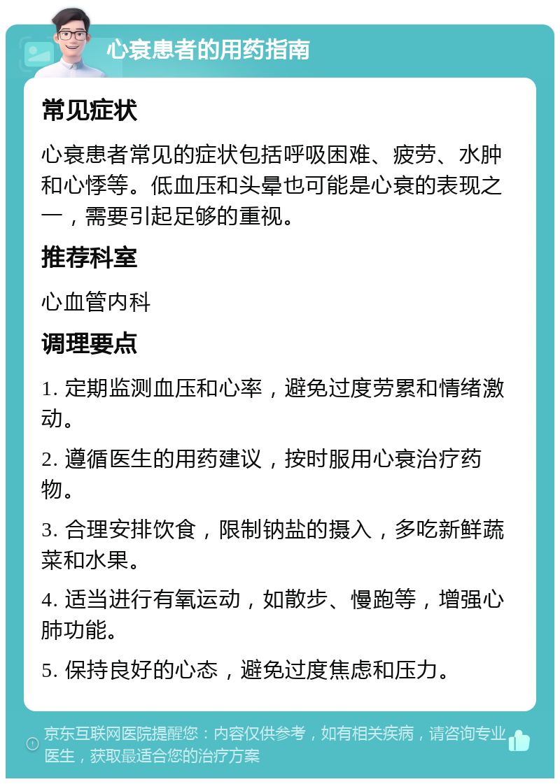 心衰患者的用药指南 常见症状 心衰患者常见的症状包括呼吸困难、疲劳、水肿和心悸等。低血压和头晕也可能是心衰的表现之一，需要引起足够的重视。 推荐科室 心血管内科 调理要点 1. 定期监测血压和心率，避免过度劳累和情绪激动。 2. 遵循医生的用药建议，按时服用心衰治疗药物。 3. 合理安排饮食，限制钠盐的摄入，多吃新鲜蔬菜和水果。 4. 适当进行有氧运动，如散步、慢跑等，增强心肺功能。 5. 保持良好的心态，避免过度焦虑和压力。