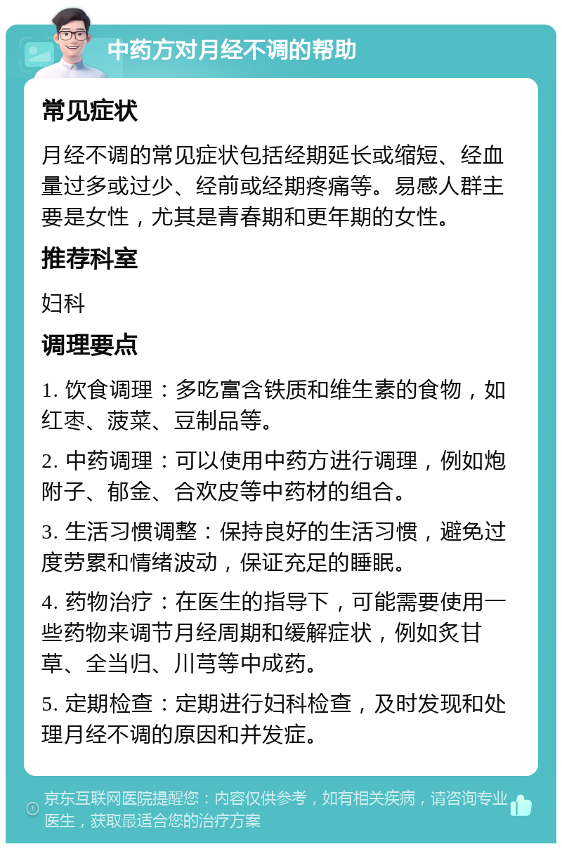 中药方对月经不调的帮助 常见症状 月经不调的常见症状包括经期延长或缩短、经血量过多或过少、经前或经期疼痛等。易感人群主要是女性，尤其是青春期和更年期的女性。 推荐科室 妇科 调理要点 1. 饮食调理：多吃富含铁质和维生素的食物，如红枣、菠菜、豆制品等。 2. 中药调理：可以使用中药方进行调理，例如炮附子、郁金、合欢皮等中药材的组合。 3. 生活习惯调整：保持良好的生活习惯，避免过度劳累和情绪波动，保证充足的睡眠。 4. 药物治疗：在医生的指导下，可能需要使用一些药物来调节月经周期和缓解症状，例如炙甘草、全当归、川芎等中成药。 5. 定期检查：定期进行妇科检查，及时发现和处理月经不调的原因和并发症。