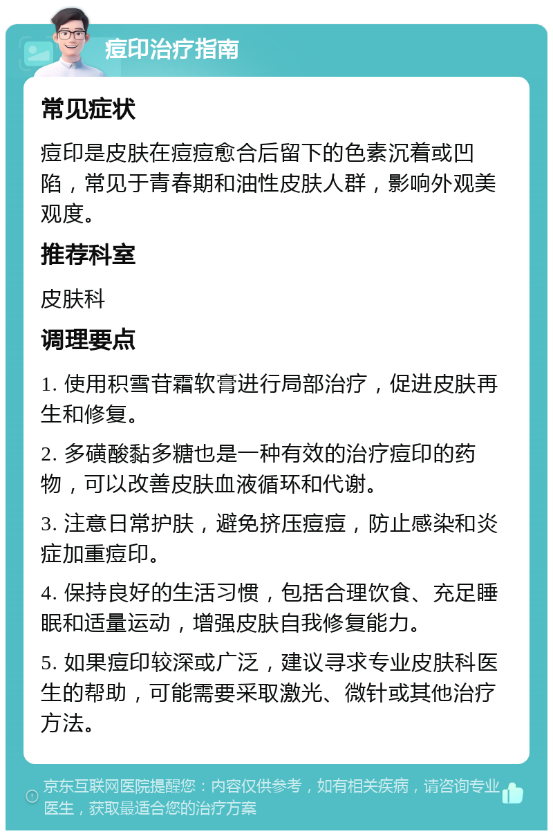 痘印治疗指南 常见症状 痘印是皮肤在痘痘愈合后留下的色素沉着或凹陷，常见于青春期和油性皮肤人群，影响外观美观度。 推荐科室 皮肤科 调理要点 1. 使用积雪苷霜软膏进行局部治疗，促进皮肤再生和修复。 2. 多磺酸黏多糖也是一种有效的治疗痘印的药物，可以改善皮肤血液循环和代谢。 3. 注意日常护肤，避免挤压痘痘，防止感染和炎症加重痘印。 4. 保持良好的生活习惯，包括合理饮食、充足睡眠和适量运动，增强皮肤自我修复能力。 5. 如果痘印较深或广泛，建议寻求专业皮肤科医生的帮助，可能需要采取激光、微针或其他治疗方法。