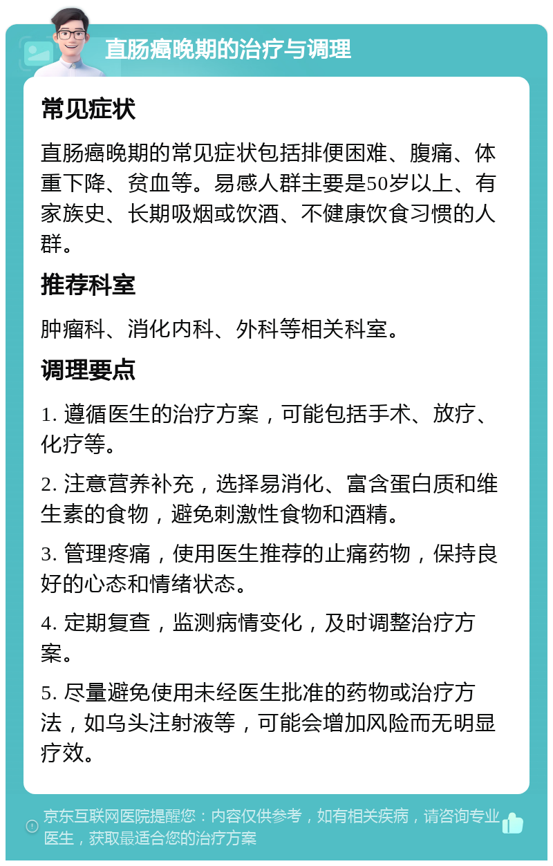 直肠癌晚期的治疗与调理 常见症状 直肠癌晚期的常见症状包括排便困难、腹痛、体重下降、贫血等。易感人群主要是50岁以上、有家族史、长期吸烟或饮酒、不健康饮食习惯的人群。 推荐科室 肿瘤科、消化内科、外科等相关科室。 调理要点 1. 遵循医生的治疗方案，可能包括手术、放疗、化疗等。 2. 注意营养补充，选择易消化、富含蛋白质和维生素的食物，避免刺激性食物和酒精。 3. 管理疼痛，使用医生推荐的止痛药物，保持良好的心态和情绪状态。 4. 定期复查，监测病情变化，及时调整治疗方案。 5. 尽量避免使用未经医生批准的药物或治疗方法，如乌头注射液等，可能会增加风险而无明显疗效。