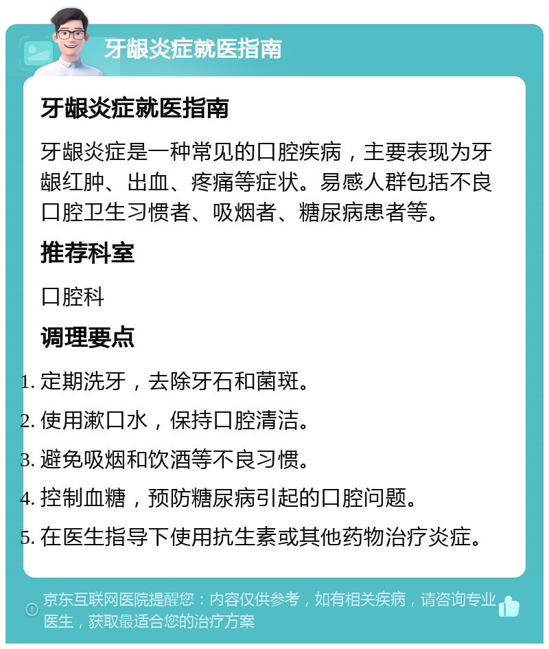 牙龈炎症就医指南 牙龈炎症就医指南 牙龈炎症是一种常见的口腔疾病，主要表现为牙龈红肿、出血、疼痛等症状。易感人群包括不良口腔卫生习惯者、吸烟者、糖尿病患者等。 推荐科室 口腔科 调理要点 定期洗牙，去除牙石和菌斑。 使用漱口水，保持口腔清洁。 避免吸烟和饮酒等不良习惯。 控制血糖，预防糖尿病引起的口腔问题。 在医生指导下使用抗生素或其他药物治疗炎症。