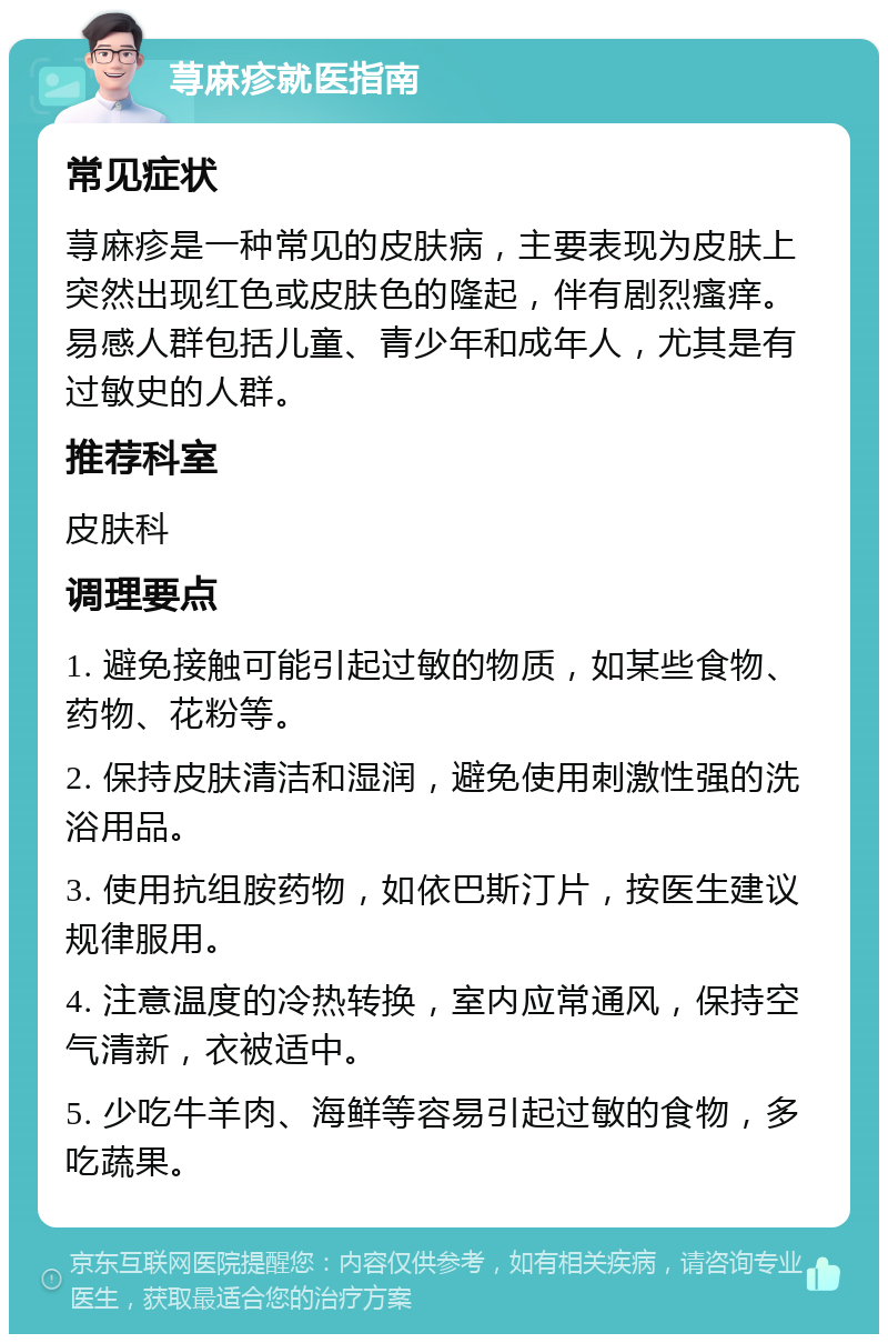 荨麻疹就医指南 常见症状 荨麻疹是一种常见的皮肤病，主要表现为皮肤上突然出现红色或皮肤色的隆起，伴有剧烈瘙痒。易感人群包括儿童、青少年和成年人，尤其是有过敏史的人群。 推荐科室 皮肤科 调理要点 1. 避免接触可能引起过敏的物质，如某些食物、药物、花粉等。 2. 保持皮肤清洁和湿润，避免使用刺激性强的洗浴用品。 3. 使用抗组胺药物，如依巴斯汀片，按医生建议规律服用。 4. 注意温度的冷热转换，室内应常通风，保持空气清新，衣被适中。 5. 少吃牛羊肉、海鲜等容易引起过敏的食物，多吃蔬果。