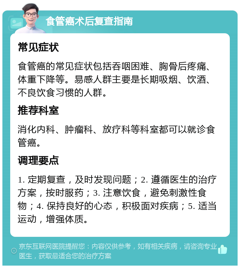 食管癌术后复查指南 常见症状 食管癌的常见症状包括吞咽困难、胸骨后疼痛、体重下降等。易感人群主要是长期吸烟、饮酒、不良饮食习惯的人群。 推荐科室 消化内科、肿瘤科、放疗科等科室都可以就诊食管癌。 调理要点 1. 定期复查，及时发现问题；2. 遵循医生的治疗方案，按时服药；3. 注意饮食，避免刺激性食物；4. 保持良好的心态，积极面对疾病；5. 适当运动，增强体质。