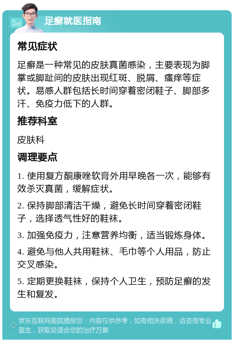 足癣就医指南 常见症状 足癣是一种常见的皮肤真菌感染，主要表现为脚掌或脚趾间的皮肤出现红斑、脱屑、瘙痒等症状。易感人群包括长时间穿着密闭鞋子、脚部多汗、免疫力低下的人群。 推荐科室 皮肤科 调理要点 1. 使用复方酮康唑软膏外用早晚各一次，能够有效杀灭真菌，缓解症状。 2. 保持脚部清洁干燥，避免长时间穿着密闭鞋子，选择透气性好的鞋袜。 3. 加强免疫力，注意营养均衡，适当锻炼身体。 4. 避免与他人共用鞋袜、毛巾等个人用品，防止交叉感染。 5. 定期更换鞋袜，保持个人卫生，预防足癣的发生和复发。