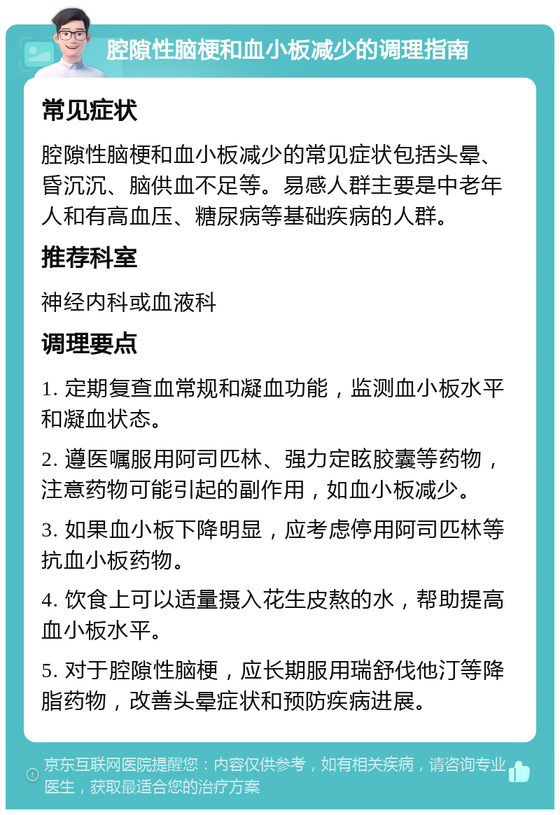 腔隙性脑梗和血小板减少的调理指南 常见症状 腔隙性脑梗和血小板减少的常见症状包括头晕、昏沉沉、脑供血不足等。易感人群主要是中老年人和有高血压、糖尿病等基础疾病的人群。 推荐科室 神经内科或血液科 调理要点 1. 定期复查血常规和凝血功能，监测血小板水平和凝血状态。 2. 遵医嘱服用阿司匹林、强力定眩胶囊等药物，注意药物可能引起的副作用，如血小板减少。 3. 如果血小板下降明显，应考虑停用阿司匹林等抗血小板药物。 4. 饮食上可以适量摄入花生皮熬的水，帮助提高血小板水平。 5. 对于腔隙性脑梗，应长期服用瑞舒伐他汀等降脂药物，改善头晕症状和预防疾病进展。