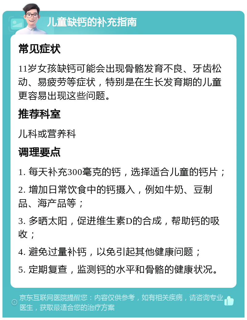 儿童缺钙的补充指南 常见症状 11岁女孩缺钙可能会出现骨骼发育不良、牙齿松动、易疲劳等症状，特别是在生长发育期的儿童更容易出现这些问题。 推荐科室 儿科或营养科 调理要点 1. 每天补充300毫克的钙，选择适合儿童的钙片； 2. 增加日常饮食中的钙摄入，例如牛奶、豆制品、海产品等； 3. 多晒太阳，促进维生素D的合成，帮助钙的吸收； 4. 避免过量补钙，以免引起其他健康问题； 5. 定期复查，监测钙的水平和骨骼的健康状况。