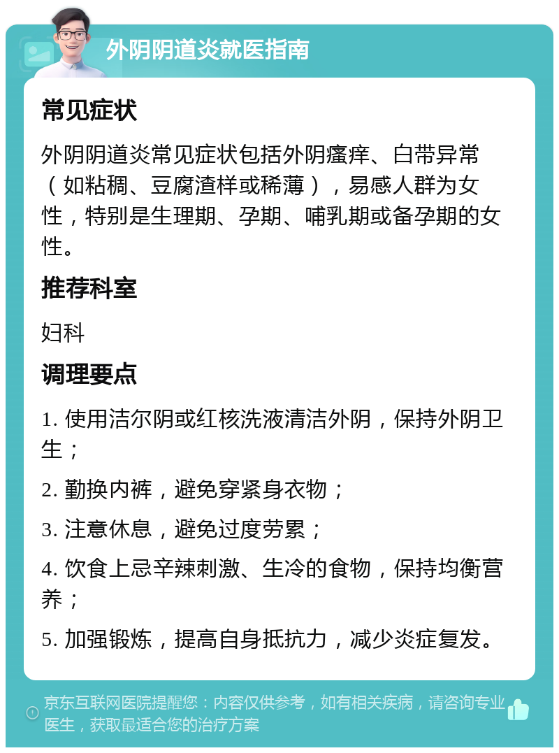 外阴阴道炎就医指南 常见症状 外阴阴道炎常见症状包括外阴瘙痒、白带异常（如粘稠、豆腐渣样或稀薄），易感人群为女性，特别是生理期、孕期、哺乳期或备孕期的女性。 推荐科室 妇科 调理要点 1. 使用洁尔阴或红核洗液清洁外阴，保持外阴卫生； 2. 勤换内裤，避免穿紧身衣物； 3. 注意休息，避免过度劳累； 4. 饮食上忌辛辣刺激、生冷的食物，保持均衡营养； 5. 加强锻炼，提高自身抵抗力，减少炎症复发。