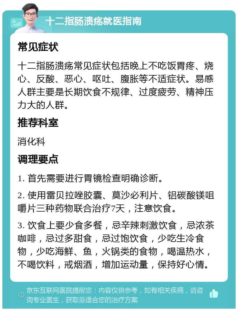 十二指肠溃疡就医指南 常见症状 十二指肠溃疡常见症状包括晚上不吃饭胃疼、烧心、反酸、恶心、呕吐、腹胀等不适症状。易感人群主要是长期饮食不规律、过度疲劳、精神压力大的人群。 推荐科室 消化科 调理要点 1. 首先需要进行胃镜检查明确诊断。 2. 使用雷贝拉唑胶囊、莫沙必利片、铝碳酸镁咀嚼片三种药物联合治疗7天，注意饮食。 3. 饮食上要少食多餐，忌辛辣刺激饮食，忌浓茶咖啡，忌过多甜食，忌过饱饮食，少吃生冷食物，少吃海鲜、鱼，火锅类的食物，喝温热水，不喝饮料，戒烟酒，增加运动量，保持好心情。