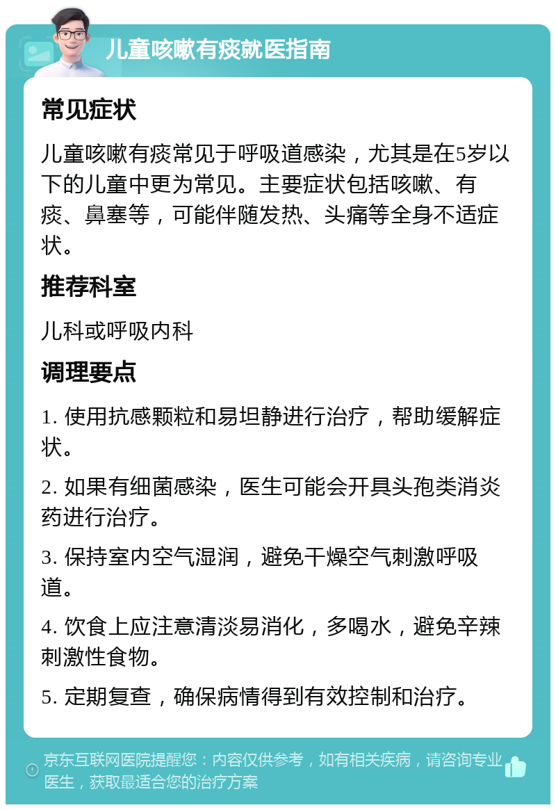 儿童咳嗽有痰就医指南 常见症状 儿童咳嗽有痰常见于呼吸道感染，尤其是在5岁以下的儿童中更为常见。主要症状包括咳嗽、有痰、鼻塞等，可能伴随发热、头痛等全身不适症状。 推荐科室 儿科或呼吸内科 调理要点 1. 使用抗感颗粒和易坦静进行治疗，帮助缓解症状。 2. 如果有细菌感染，医生可能会开具头孢类消炎药进行治疗。 3. 保持室内空气湿润，避免干燥空气刺激呼吸道。 4. 饮食上应注意清淡易消化，多喝水，避免辛辣刺激性食物。 5. 定期复查，确保病情得到有效控制和治疗。