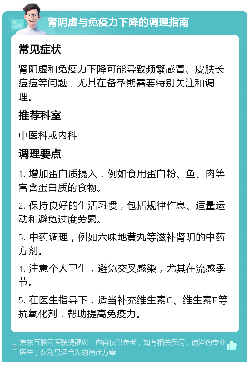 肾阴虚与免疫力下降的调理指南 常见症状 肾阴虚和免疫力下降可能导致频繁感冒、皮肤长痘痘等问题，尤其在备孕期需要特别关注和调理。 推荐科室 中医科或内科 调理要点 1. 增加蛋白质摄入，例如食用蛋白粉、鱼、肉等富含蛋白质的食物。 2. 保持良好的生活习惯，包括规律作息、适量运动和避免过度劳累。 3. 中药调理，例如六味地黄丸等滋补肾阴的中药方剂。 4. 注意个人卫生，避免交叉感染，尤其在流感季节。 5. 在医生指导下，适当补充维生素C、维生素E等抗氧化剂，帮助提高免疫力。