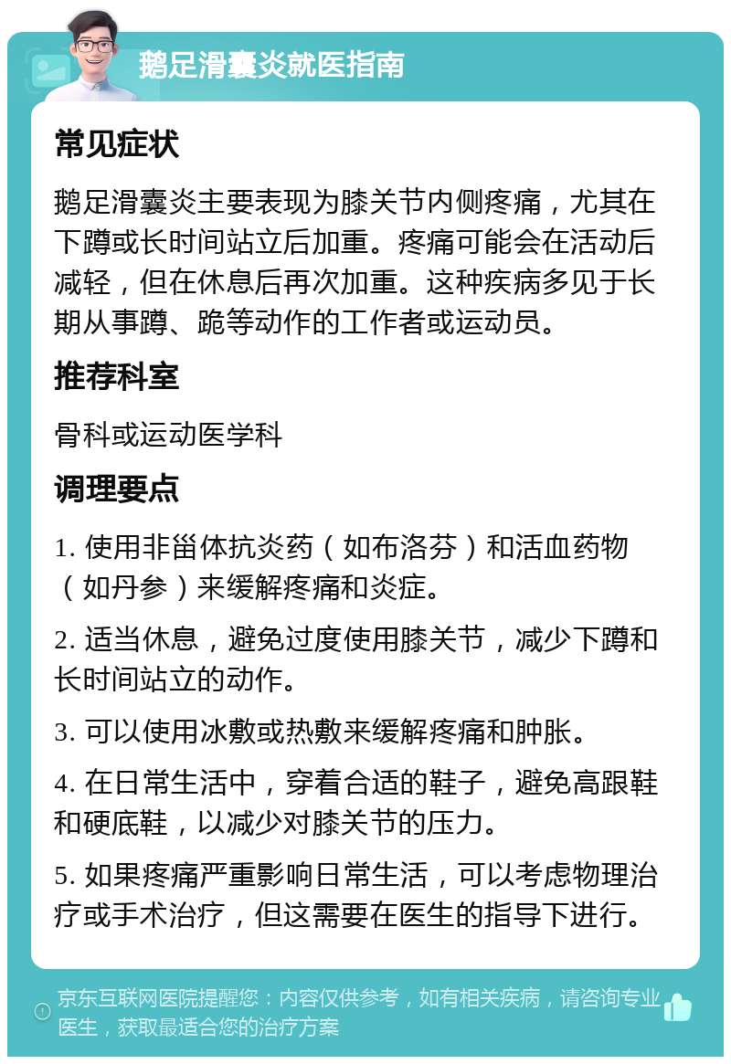 鹅足滑囊炎就医指南 常见症状 鹅足滑囊炎主要表现为膝关节内侧疼痛，尤其在下蹲或长时间站立后加重。疼痛可能会在活动后减轻，但在休息后再次加重。这种疾病多见于长期从事蹲、跪等动作的工作者或运动员。 推荐科室 骨科或运动医学科 调理要点 1. 使用非甾体抗炎药（如布洛芬）和活血药物（如丹参）来缓解疼痛和炎症。 2. 适当休息，避免过度使用膝关节，减少下蹲和长时间站立的动作。 3. 可以使用冰敷或热敷来缓解疼痛和肿胀。 4. 在日常生活中，穿着合适的鞋子，避免高跟鞋和硬底鞋，以减少对膝关节的压力。 5. 如果疼痛严重影响日常生活，可以考虑物理治疗或手术治疗，但这需要在医生的指导下进行。