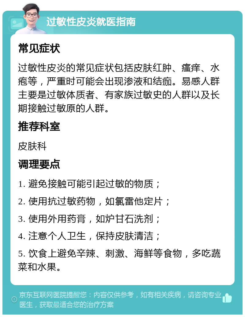 过敏性皮炎就医指南 常见症状 过敏性皮炎的常见症状包括皮肤红肿、瘙痒、水疱等，严重时可能会出现渗液和结痂。易感人群主要是过敏体质者、有家族过敏史的人群以及长期接触过敏原的人群。 推荐科室 皮肤科 调理要点 1. 避免接触可能引起过敏的物质； 2. 使用抗过敏药物，如氯雷他定片； 3. 使用外用药膏，如炉甘石洗剂； 4. 注意个人卫生，保持皮肤清洁； 5. 饮食上避免辛辣、刺激、海鲜等食物，多吃蔬菜和水果。