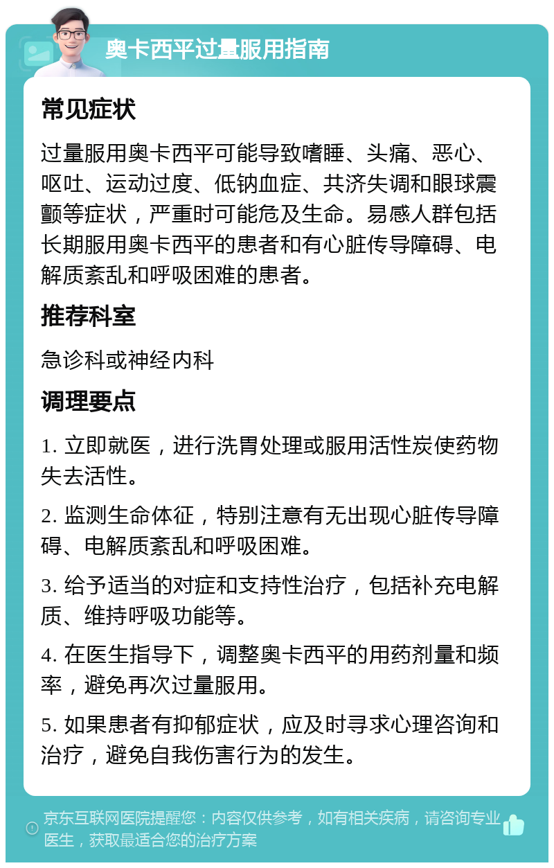 奥卡西平过量服用指南 常见症状 过量服用奥卡西平可能导致嗜睡、头痛、恶心、呕吐、运动过度、低钠血症、共济失调和眼球震颤等症状，严重时可能危及生命。易感人群包括长期服用奥卡西平的患者和有心脏传导障碍、电解质紊乱和呼吸困难的患者。 推荐科室 急诊科或神经内科 调理要点 1. 立即就医，进行洗胃处理或服用活性炭使药物失去活性。 2. 监测生命体征，特别注意有无出现心脏传导障碍、电解质紊乱和呼吸困难。 3. 给予适当的对症和支持性治疗，包括补充电解质、维持呼吸功能等。 4. 在医生指导下，调整奥卡西平的用药剂量和频率，避免再次过量服用。 5. 如果患者有抑郁症状，应及时寻求心理咨询和治疗，避免自我伤害行为的发生。