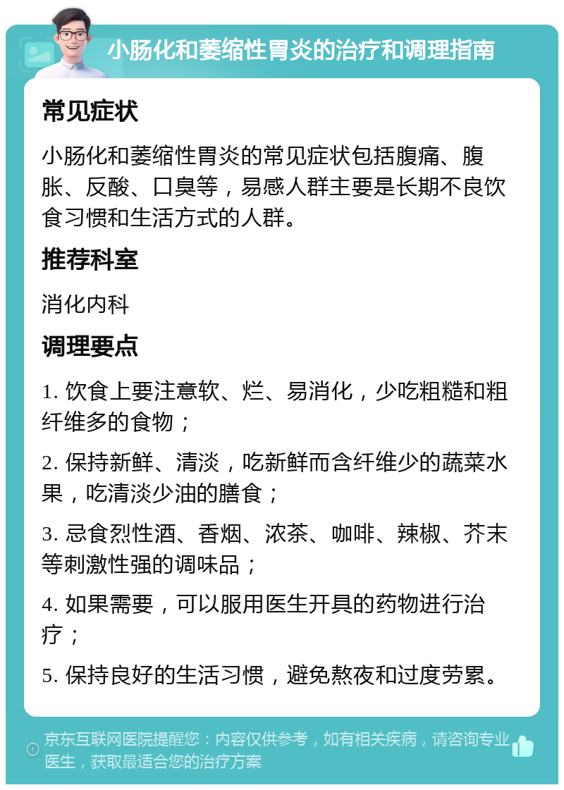 小肠化和萎缩性胃炎的治疗和调理指南 常见症状 小肠化和萎缩性胃炎的常见症状包括腹痛、腹胀、反酸、口臭等，易感人群主要是长期不良饮食习惯和生活方式的人群。 推荐科室 消化内科 调理要点 1. 饮食上要注意软、烂、易消化，少吃粗糙和粗纤维多的食物； 2. 保持新鲜、清淡，吃新鲜而含纤维少的蔬菜水果，吃清淡少油的膳食； 3. 忌食烈性酒、香烟、浓茶、咖啡、辣椒、芥末等刺激性强的调味品； 4. 如果需要，可以服用医生开具的药物进行治疗； 5. 保持良好的生活习惯，避免熬夜和过度劳累。