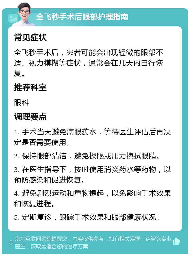 全飞秒手术后眼部护理指南 常见症状 全飞秒手术后，患者可能会出现轻微的眼部不适、视力模糊等症状，通常会在几天内自行恢复。 推荐科室 眼科 调理要点 1. 手术当天避免滴眼药水，等待医生评估后再决定是否需要使用。 2. 保持眼部清洁，避免揉眼或用力擦拭眼睛。 3. 在医生指导下，按时使用消炎药水等药物，以预防感染和促进恢复。 4. 避免剧烈运动和重物提起，以免影响手术效果和恢复进程。 5. 定期复诊，跟踪手术效果和眼部健康状况。