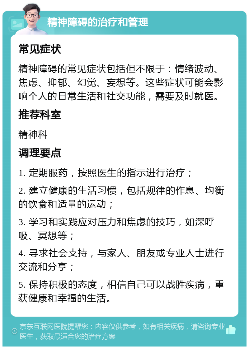 精神障碍的治疗和管理 常见症状 精神障碍的常见症状包括但不限于：情绪波动、焦虑、抑郁、幻觉、妄想等。这些症状可能会影响个人的日常生活和社交功能，需要及时就医。 推荐科室 精神科 调理要点 1. 定期服药，按照医生的指示进行治疗； 2. 建立健康的生活习惯，包括规律的作息、均衡的饮食和适量的运动； 3. 学习和实践应对压力和焦虑的技巧，如深呼吸、冥想等； 4. 寻求社会支持，与家人、朋友或专业人士进行交流和分享； 5. 保持积极的态度，相信自己可以战胜疾病，重获健康和幸福的生活。