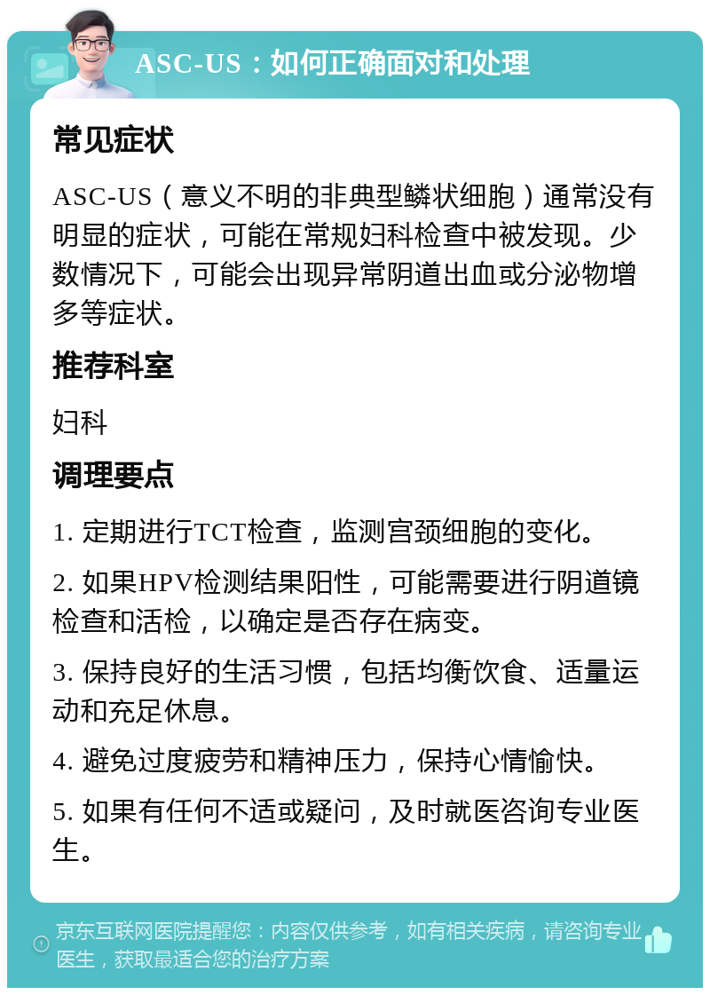 ASC-US：如何正确面对和处理 常见症状 ASC-US（意义不明的非典型鳞状细胞）通常没有明显的症状，可能在常规妇科检查中被发现。少数情况下，可能会出现异常阴道出血或分泌物增多等症状。 推荐科室 妇科 调理要点 1. 定期进行TCT检查，监测宫颈细胞的变化。 2. 如果HPV检测结果阳性，可能需要进行阴道镜检查和活检，以确定是否存在病变。 3. 保持良好的生活习惯，包括均衡饮食、适量运动和充足休息。 4. 避免过度疲劳和精神压力，保持心情愉快。 5. 如果有任何不适或疑问，及时就医咨询专业医生。