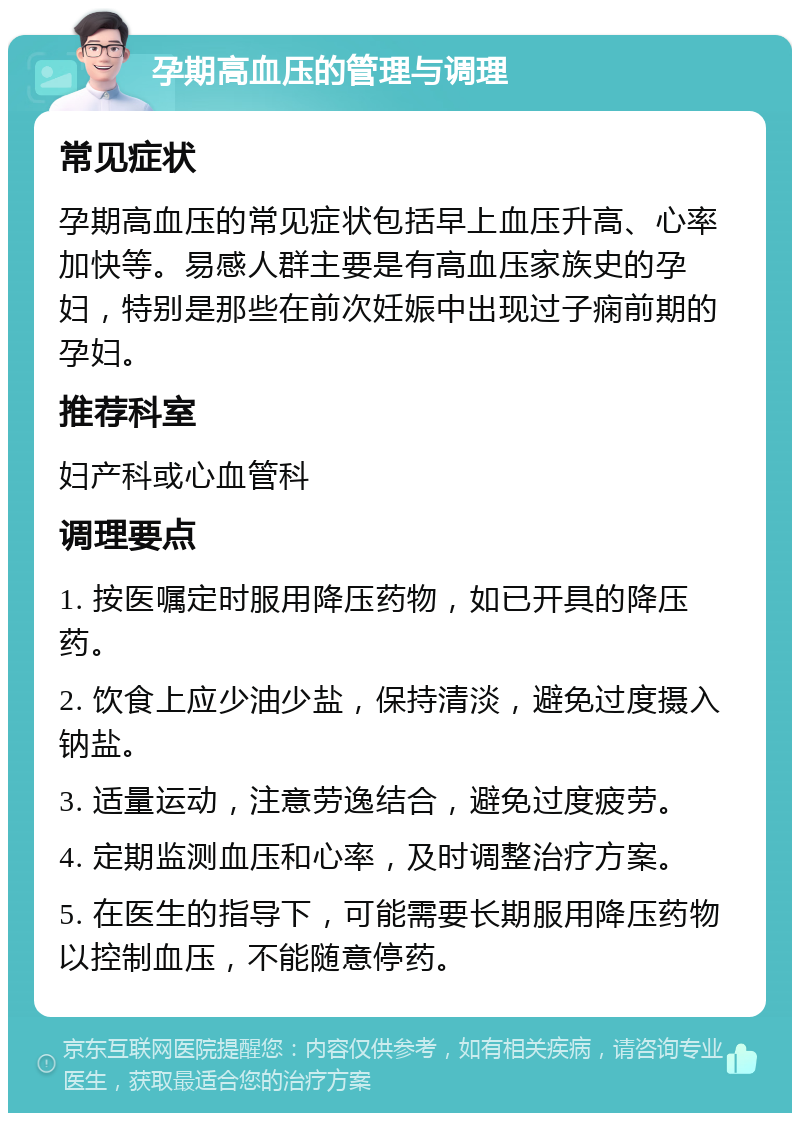 孕期高血压的管理与调理 常见症状 孕期高血压的常见症状包括早上血压升高、心率加快等。易感人群主要是有高血压家族史的孕妇，特别是那些在前次妊娠中出现过子痫前期的孕妇。 推荐科室 妇产科或心血管科 调理要点 1. 按医嘱定时服用降压药物，如已开具的降压药。 2. 饮食上应少油少盐，保持清淡，避免过度摄入钠盐。 3. 适量运动，注意劳逸结合，避免过度疲劳。 4. 定期监测血压和心率，及时调整治疗方案。 5. 在医生的指导下，可能需要长期服用降压药物以控制血压，不能随意停药。