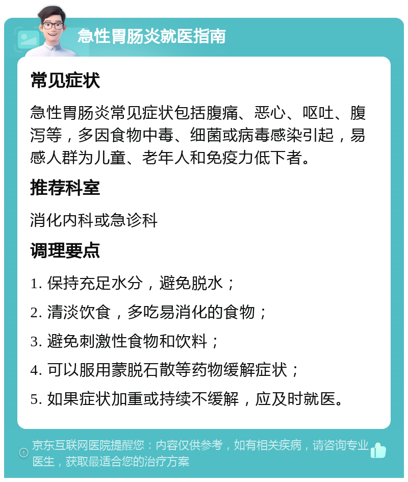 急性胃肠炎就医指南 常见症状 急性胃肠炎常见症状包括腹痛、恶心、呕吐、腹泻等，多因食物中毒、细菌或病毒感染引起，易感人群为儿童、老年人和免疫力低下者。 推荐科室 消化内科或急诊科 调理要点 1. 保持充足水分，避免脱水； 2. 清淡饮食，多吃易消化的食物； 3. 避免刺激性食物和饮料； 4. 可以服用蒙脱石散等药物缓解症状； 5. 如果症状加重或持续不缓解，应及时就医。