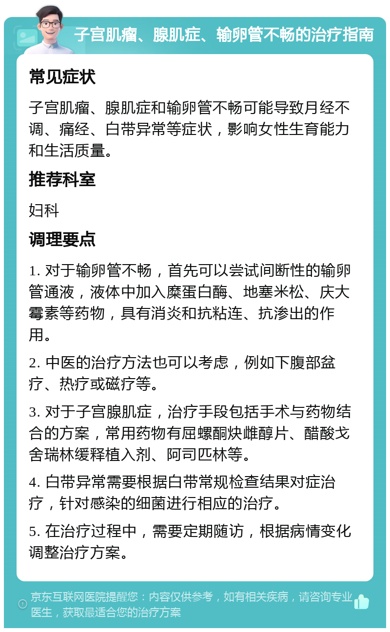 子宫肌瘤、腺肌症、输卵管不畅的治疗指南 常见症状 子宫肌瘤、腺肌症和输卵管不畅可能导致月经不调、痛经、白带异常等症状，影响女性生育能力和生活质量。 推荐科室 妇科 调理要点 1. 对于输卵管不畅，首先可以尝试间断性的输卵管通液，液体中加入糜蛋白酶、地塞米松、庆大霉素等药物，具有消炎和抗粘连、抗渗出的作用。 2. 中医的治疗方法也可以考虑，例如下腹部盆疗、热疗或磁疗等。 3. 对于子宫腺肌症，治疗手段包括手术与药物结合的方案，常用药物有屈螺酮炔雌醇片、醋酸戈舍瑞林缓释植入剂、阿司匹林等。 4. 白带异常需要根据白带常规检查结果对症治疗，针对感染的细菌进行相应的治疗。 5. 在治疗过程中，需要定期随访，根据病情变化调整治疗方案。