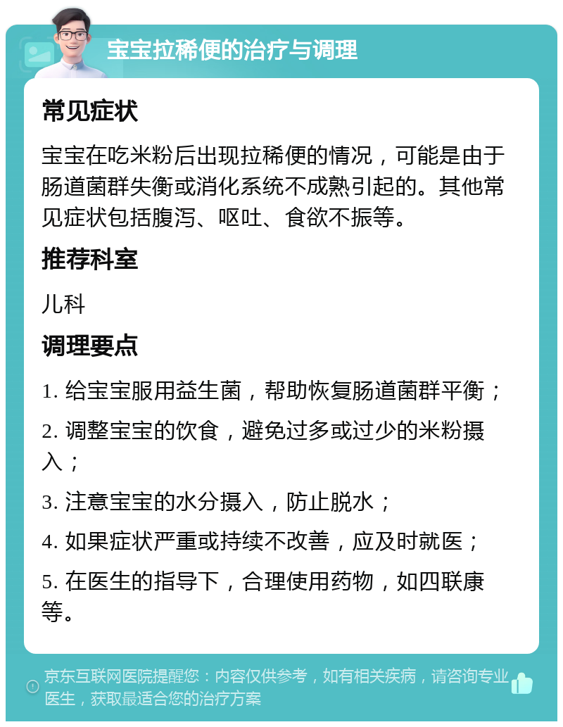 宝宝拉稀便的治疗与调理 常见症状 宝宝在吃米粉后出现拉稀便的情况，可能是由于肠道菌群失衡或消化系统不成熟引起的。其他常见症状包括腹泻、呕吐、食欲不振等。 推荐科室 儿科 调理要点 1. 给宝宝服用益生菌，帮助恢复肠道菌群平衡； 2. 调整宝宝的饮食，避免过多或过少的米粉摄入； 3. 注意宝宝的水分摄入，防止脱水； 4. 如果症状严重或持续不改善，应及时就医； 5. 在医生的指导下，合理使用药物，如四联康等。