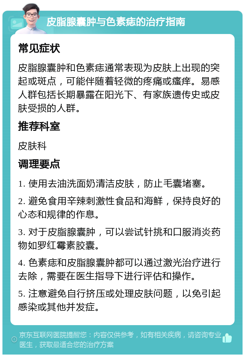 皮脂腺囊肿与色素痣的治疗指南 常见症状 皮脂腺囊肿和色素痣通常表现为皮肤上出现的突起或斑点，可能伴随着轻微的疼痛或瘙痒。易感人群包括长期暴露在阳光下、有家族遗传史或皮肤受损的人群。 推荐科室 皮肤科 调理要点 1. 使用去油洗面奶清洁皮肤，防止毛囊堵塞。 2. 避免食用辛辣刺激性食品和海鲜，保持良好的心态和规律的作息。 3. 对于皮脂腺囊肿，可以尝试针挑和口服消炎药物如罗红霉素胶囊。 4. 色素痣和皮脂腺囊肿都可以通过激光治疗进行去除，需要在医生指导下进行评估和操作。 5. 注意避免自行挤压或处理皮肤问题，以免引起感染或其他并发症。