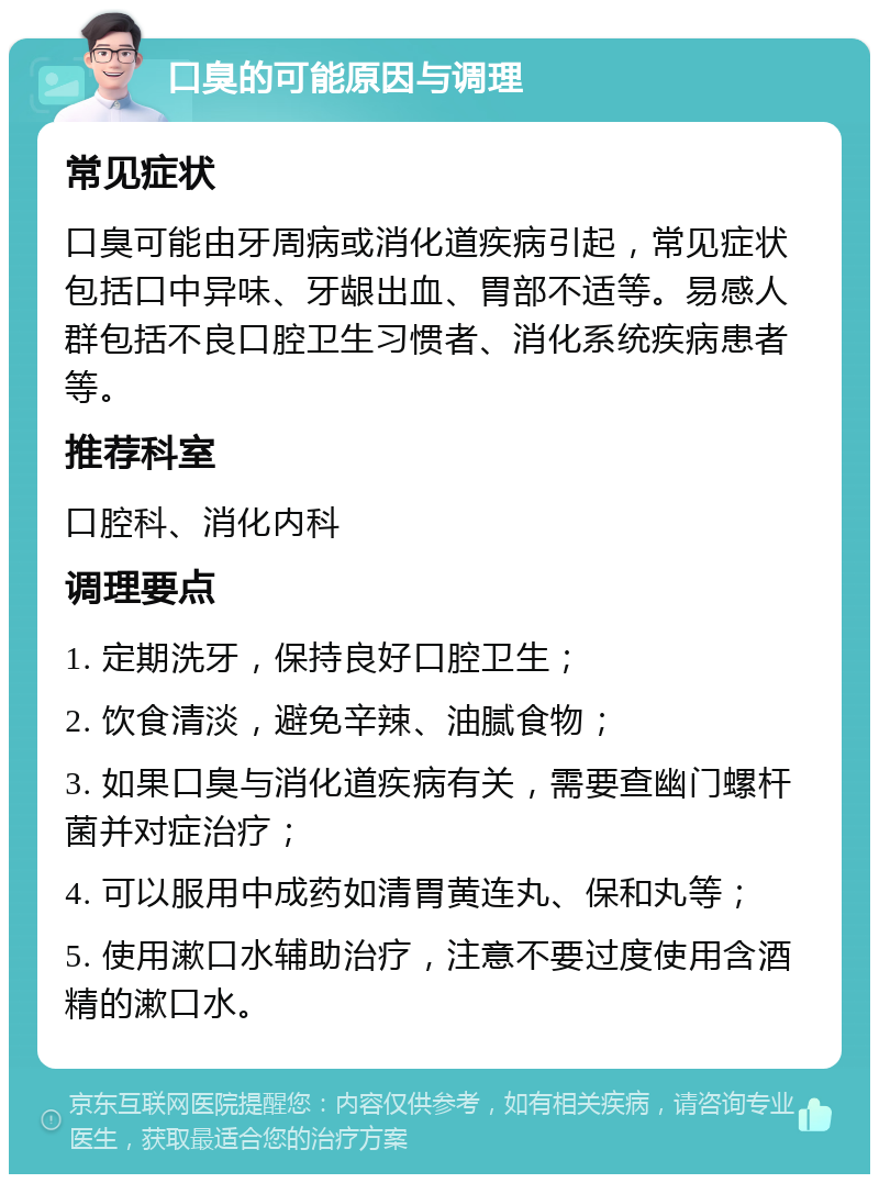 口臭的可能原因与调理 常见症状 口臭可能由牙周病或消化道疾病引起，常见症状包括口中异味、牙龈出血、胃部不适等。易感人群包括不良口腔卫生习惯者、消化系统疾病患者等。 推荐科室 口腔科、消化内科 调理要点 1. 定期洗牙，保持良好口腔卫生； 2. 饮食清淡，避免辛辣、油腻食物； 3. 如果口臭与消化道疾病有关，需要查幽门螺杆菌并对症治疗； 4. 可以服用中成药如清胃黄连丸、保和丸等； 5. 使用漱口水辅助治疗，注意不要过度使用含酒精的漱口水。