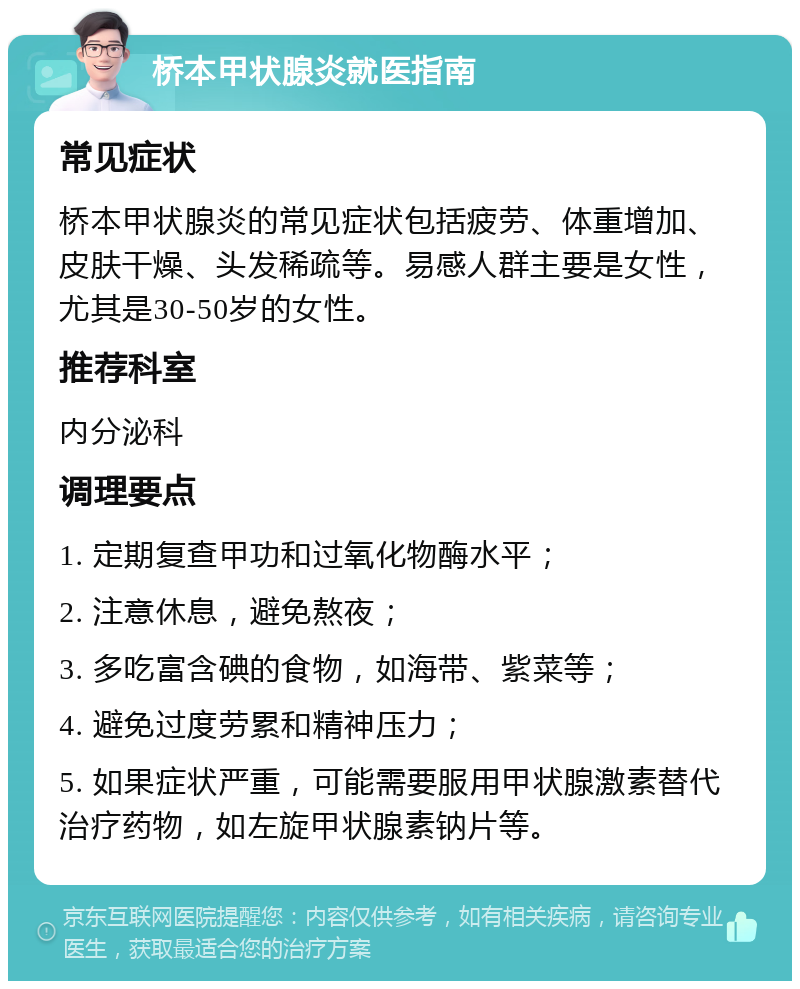 桥本甲状腺炎就医指南 常见症状 桥本甲状腺炎的常见症状包括疲劳、体重增加、皮肤干燥、头发稀疏等。易感人群主要是女性，尤其是30-50岁的女性。 推荐科室 内分泌科 调理要点 1. 定期复查甲功和过氧化物酶水平； 2. 注意休息，避免熬夜； 3. 多吃富含碘的食物，如海带、紫菜等； 4. 避免过度劳累和精神压力； 5. 如果症状严重，可能需要服用甲状腺激素替代治疗药物，如左旋甲状腺素钠片等。