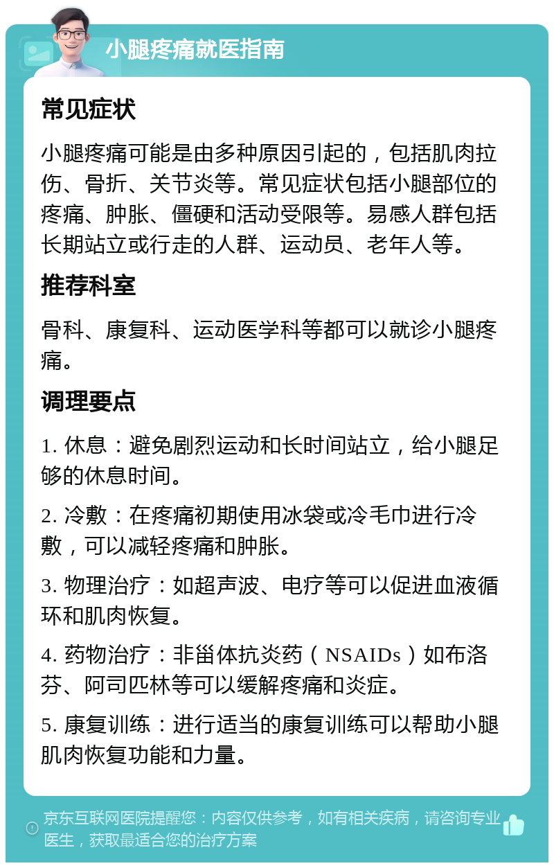 小腿疼痛就医指南 常见症状 小腿疼痛可能是由多种原因引起的，包括肌肉拉伤、骨折、关节炎等。常见症状包括小腿部位的疼痛、肿胀、僵硬和活动受限等。易感人群包括长期站立或行走的人群、运动员、老年人等。 推荐科室 骨科、康复科、运动医学科等都可以就诊小腿疼痛。 调理要点 1. 休息：避免剧烈运动和长时间站立，给小腿足够的休息时间。 2. 冷敷：在疼痛初期使用冰袋或冷毛巾进行冷敷，可以减轻疼痛和肿胀。 3. 物理治疗：如超声波、电疗等可以促进血液循环和肌肉恢复。 4. 药物治疗：非甾体抗炎药（NSAIDs）如布洛芬、阿司匹林等可以缓解疼痛和炎症。 5. 康复训练：进行适当的康复训练可以帮助小腿肌肉恢复功能和力量。