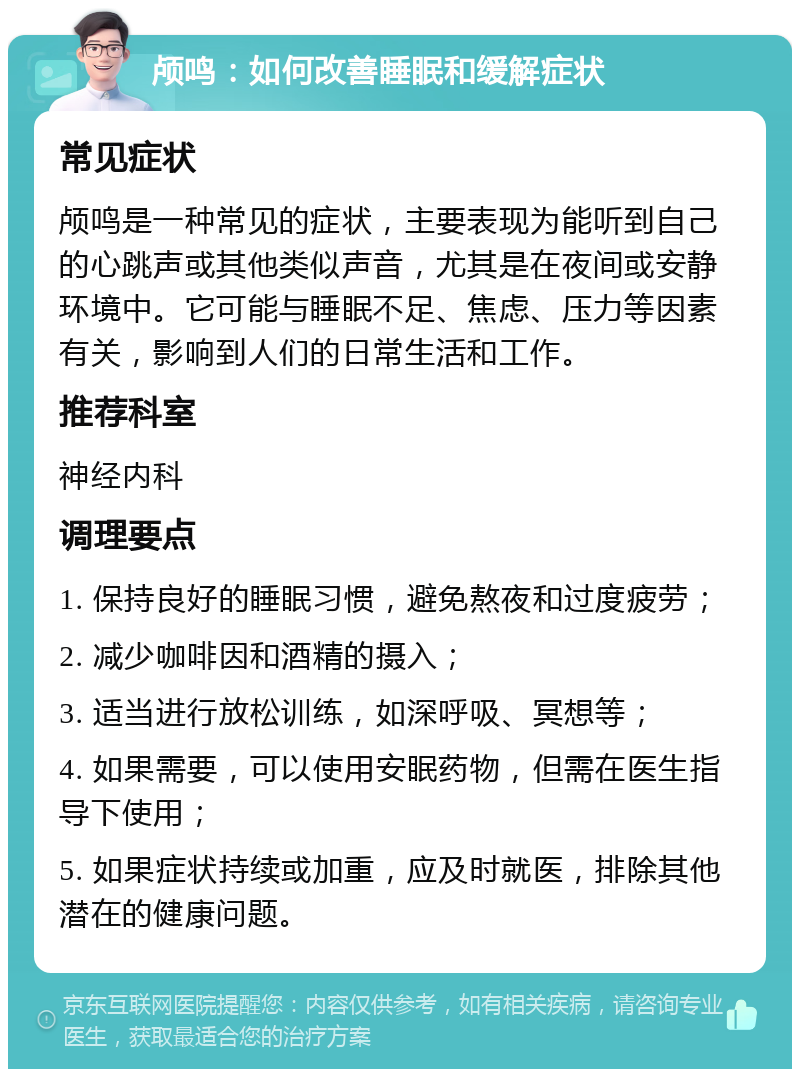 颅鸣：如何改善睡眠和缓解症状 常见症状 颅鸣是一种常见的症状，主要表现为能听到自己的心跳声或其他类似声音，尤其是在夜间或安静环境中。它可能与睡眠不足、焦虑、压力等因素有关，影响到人们的日常生活和工作。 推荐科室 神经内科 调理要点 1. 保持良好的睡眠习惯，避免熬夜和过度疲劳； 2. 减少咖啡因和酒精的摄入； 3. 适当进行放松训练，如深呼吸、冥想等； 4. 如果需要，可以使用安眠药物，但需在医生指导下使用； 5. 如果症状持续或加重，应及时就医，排除其他潜在的健康问题。